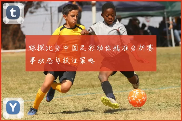 球探比分中国足彩助你精准分析赛事动态与投注策略