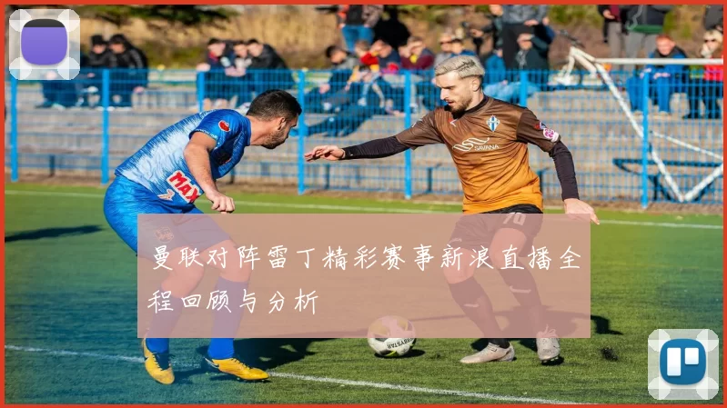 曼联对阵雷丁精彩赛事新浪直播全程回顾与分析