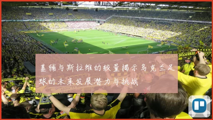 基辅与斯拉维的较量揭示乌克兰足球的未来发展潜力与挑战