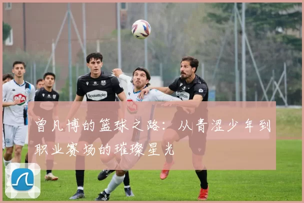 曾凡博的篮球之路：从青涩少年到职业赛场的璀璨星光