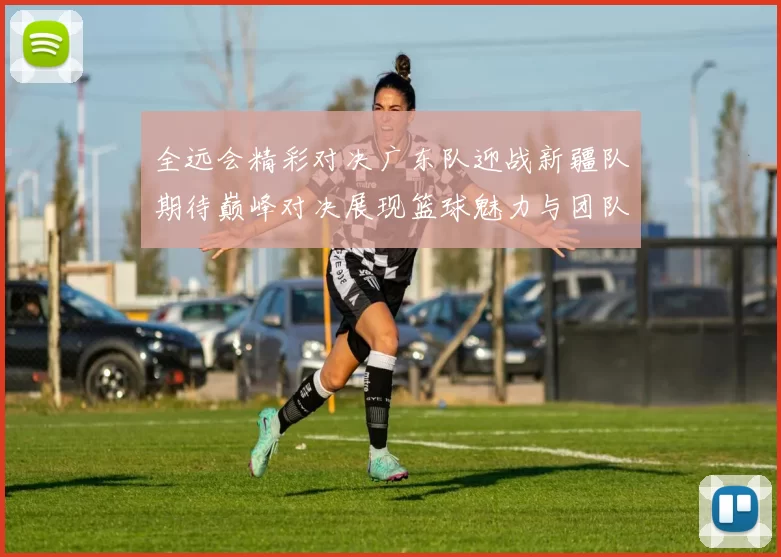 全远会精彩对决广东队迎战新疆队期待巅峰对决展现篮球魅力与团队精神