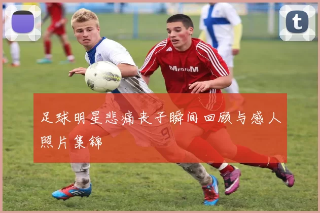 足球明星悲痛丧子瞬间回顾与感人照片集锦