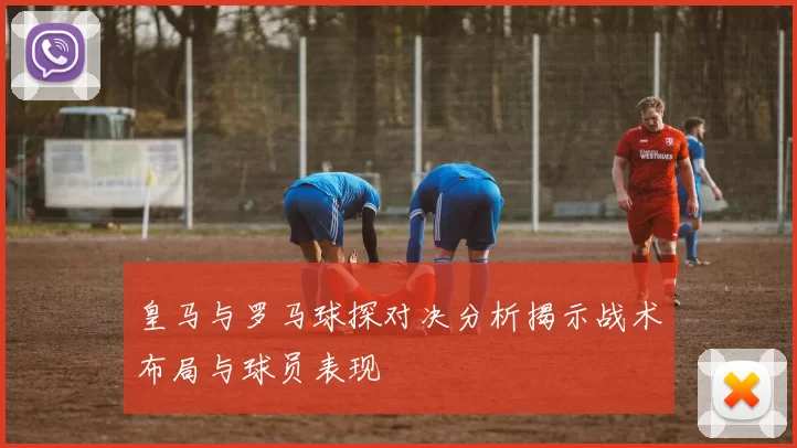 皇马与罗马球探对决分析揭示战术布局与球员表现