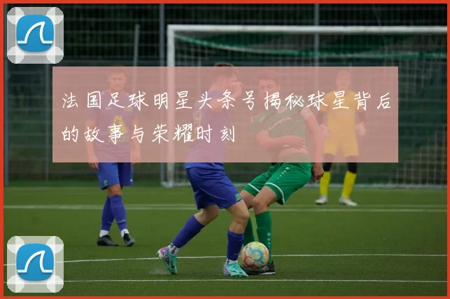 法国足球明星头条号揭秘球星背后的故事与荣耀时刻
